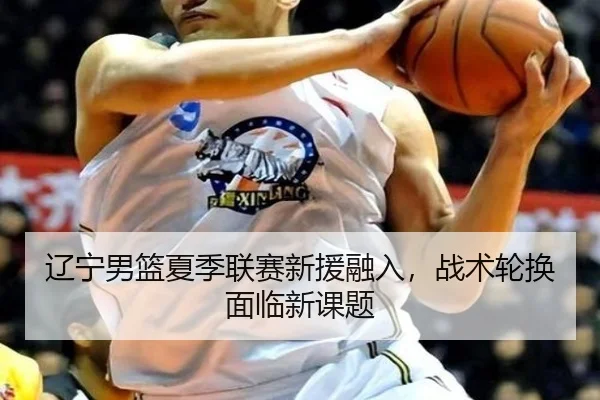 辽宁男篮夏季联赛新援融入，战术轮换面临新课题