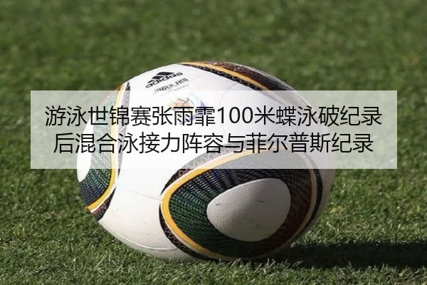 游泳世锦赛张雨霏100米蝶泳破纪录后混合泳接力阵容与菲尔普斯纪录
